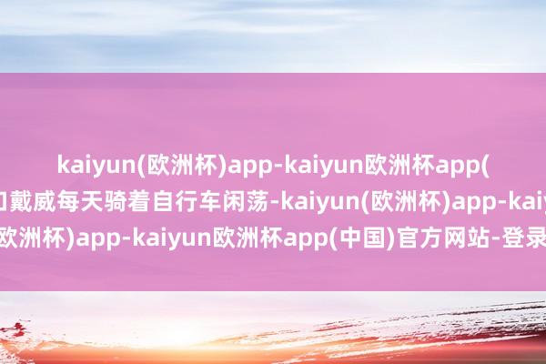 kaiyun(欧洲杯)app-kaiyun欧洲杯app(中国)官方网站-登录入口戴威每天骑着自行车闲荡-kaiyun(欧洲杯)app-kaiyun欧洲杯app(中国)官方网站-登录入口