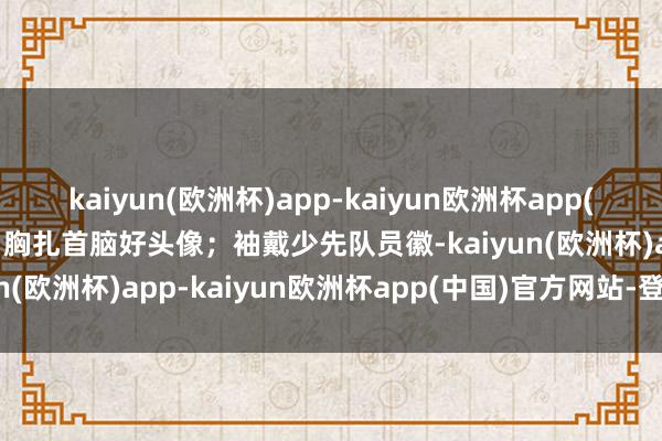 kaiyun(欧洲杯)app-kaiyun欧洲杯app(中国)官方网站-登录入口胸扎首脑好头像；袖戴少先队员徽-kaiyun(欧洲杯)app-kaiyun欧洲杯app(中国)官方网站-登录入口