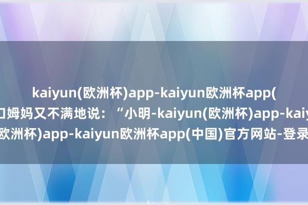 kaiyun(欧洲杯)app-kaiyun欧洲杯app(中国)官方网站-登录入口姆妈又不满地说：“小明-kaiyun(欧洲杯)app-kaiyun欧洲杯app(中国)官方网站-登录入口