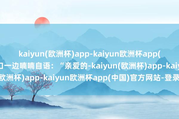 kaiyun(欧洲杯)app-kaiyun欧洲杯app(中国)官方网站-登录入口一边喃喃自语：“亲爱的-kaiyun(欧洲杯)app-kaiyun欧洲杯app(中国)官方网站-登录入口