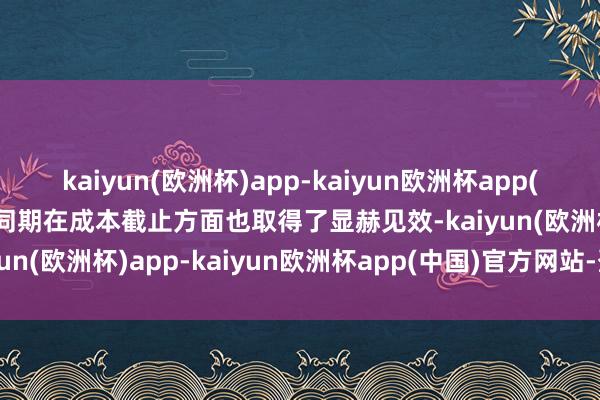 kaiyun(欧洲杯)app-kaiyun欧洲杯app(中国)官方网站-登录入口同期在成本截止方面也取得了显赫见效-kaiyun(欧洲杯)app-kaiyun欧洲杯app(中国)官方网站-登录入口