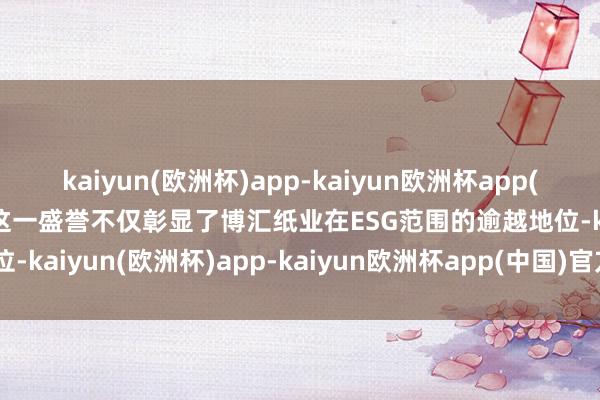 kaiyun(欧洲杯)app-kaiyun欧洲杯app(中国)官方网站-登录入口这一盛誉不仅彰显了博汇纸业在ESG范围的逾越地位-kaiyun(欧洲杯)app-kaiyun欧洲杯app(中国)官方网站-登录入口