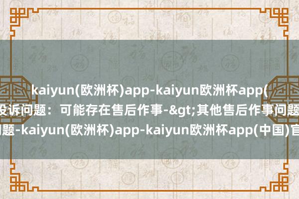 kaiyun(欧洲杯)app-kaiyun欧洲杯app(中国)官方网站-登录入口投诉问题：可能存在售后作事->其他售后作事问题-kaiyun(欧洲杯)app-kaiyun欧洲杯app(中国)官方网站-登录入口