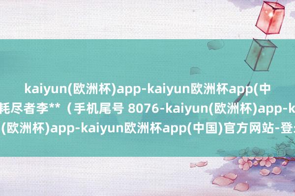 kaiyun(欧洲杯)app-kaiyun欧洲杯app(中国)官方网站-登录入口耗尽者李**（手机尾号 8076-kaiyun(欧洲杯)app-kaiyun欧洲杯app(中国)官方网站-登录入口