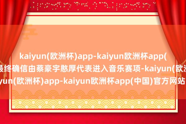 kaiyun(欧洲杯)app-kaiyun欧洲杯app(中国)官方网站-登录入口最终确信由蔡豪宇憨厚代表进入音乐赛项-kaiyun(欧洲杯)app-kaiyun欧洲杯app(中国)官方网站-登录入口