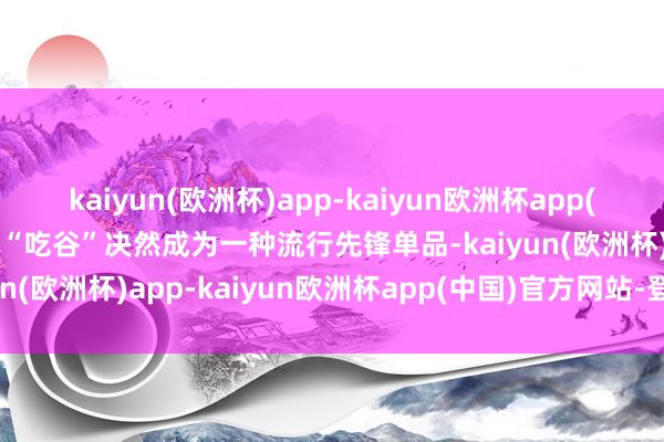 kaiyun(欧洲杯)app-kaiyun欧洲杯app(中国)官方网站-登录入口“吃谷”决然成为一种流行先锋单品-kaiyun(欧洲杯)app-kaiyun欧洲杯app(中国)官方网站-登录入口