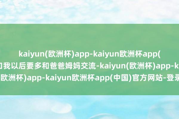 kaiyun(欧洲杯)app-kaiyun欧洲杯app(中国)官方网站-登录入口我以后要多和爸爸姆妈交流-kaiyun(欧洲杯)app-kaiyun欧洲杯app(中国)官方网站-登录入口