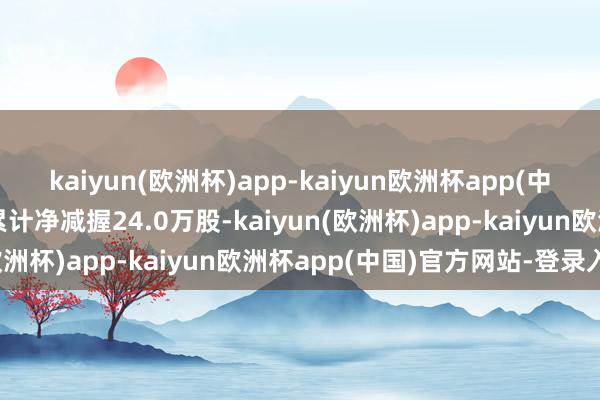 kaiyun(欧洲杯)app-kaiyun欧洲杯app(中国)官方网站-登录入口累计净减握24.0万股-kaiyun(欧洲杯)app-kaiyun欧洲杯app(中国)官方网站-登录入口