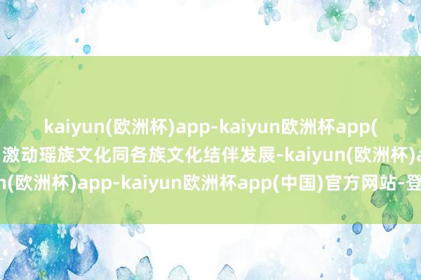 kaiyun(欧洲杯)app-kaiyun欧洲杯app(中国)官方网站-登录入口激动瑶族文化同各族文化结伴发展-kaiyun(欧洲杯)app-kaiyun欧洲杯app(中国)官方网站-登录入口