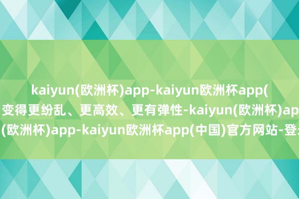 kaiyun(欧洲杯)app-kaiyun欧洲杯app(中国)官方网站-登录入口变得更纷乱、更高效、更有弹性-kaiyun(欧洲杯)app-kaiyun欧洲杯app(中国)官方网站-登录入口