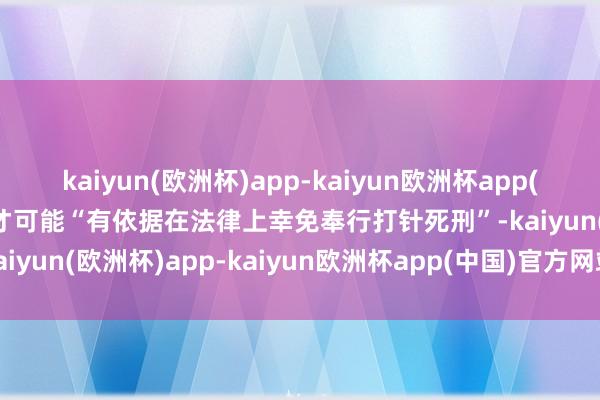 kaiyun(欧洲杯)app-kaiyun欧洲杯app(中国)官方网站-登录入口才可能“有依据在法律上幸免奉行打针死刑”-kaiyun(欧洲杯)app-kaiyun欧洲杯app(中国)官方网站-登录入口