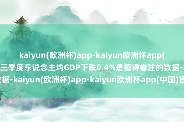 kaiyun(欧洲杯)app-kaiyun欧洲杯app(中国)官方网站-登录入口三季度东说念主均GDP下跌0.4%是值得眷注的数据-kaiyun(欧洲杯)app-kaiyun欧洲杯app(中国)官方网站-登录入口