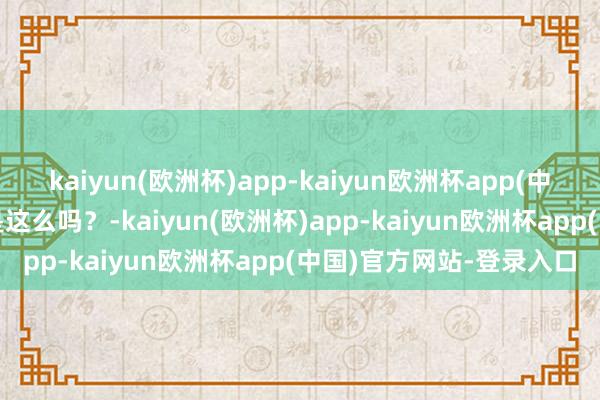 kaiyun(欧洲杯)app-kaiyun欧洲杯app(中国)官方网站-登录入口是这么吗？-kaiyun(欧洲杯)app-kaiyun欧洲杯app(中国)官方网站-登录入口