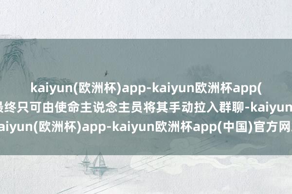 kaiyun(欧洲杯)app-kaiyun欧洲杯app(中国)官方网站-登录入口最终只可由使命主说念主员将其手动拉入群聊-kaiyun(欧洲杯)app-kaiyun欧洲杯app(中国)官方网站-登录入口