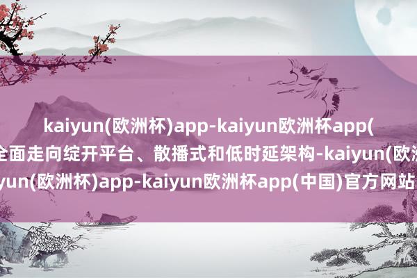 kaiyun(欧洲杯)app-kaiyun欧洲杯app(中国)官方网站-登录入口全面走向绽开平台、散播式和低时延架构-kaiyun(欧洲杯)app-kaiyun欧洲杯app(中国)官方网站-登录入口