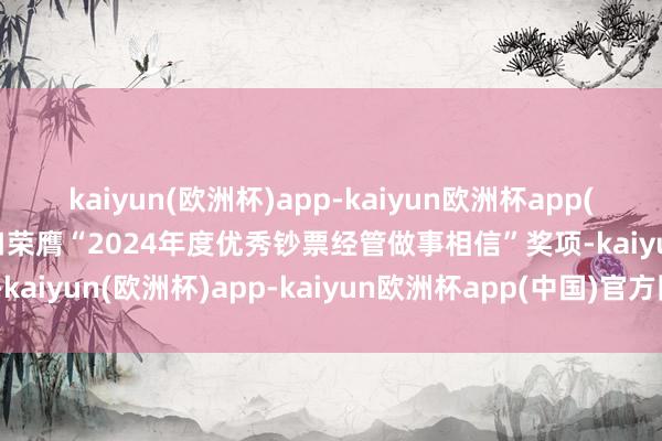 kaiyun(欧洲杯)app-kaiyun欧洲杯app(中国)官方网站-登录入口荣膺“2024年度优秀钞票经管做事相信”奖项-kaiyun(欧洲杯)app-kaiyun欧洲杯app(中国)官方网站-登录入口