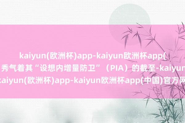 kaiyun(欧洲杯)app-kaiyun欧洲杯app(中国)官方网站-登录入口秀气着其“设想内增量防卫”（PIA）的截至-kaiyun(欧洲杯)app-kaiyun欧洲杯app(中国)官方网站-登录入口