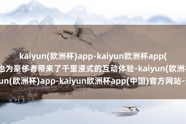 kaiyun(欧洲杯)app-kaiyun欧洲杯app(中国)官方网站-登录入口也为豪侈者带来了千里浸式的互动体验-kaiyun(欧洲杯)app-kaiyun欧洲杯app(中国)官方网站-登录入口