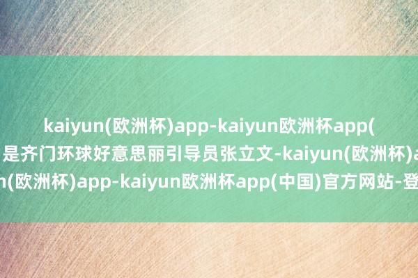 kaiyun(欧洲杯)app-kaiyun欧洲杯app(中国)官方网站-登录入口是齐门环球好意思丽引导员张立文-kaiyun(欧洲杯)app-kaiyun欧洲杯app(中国)官方网站-登录入口