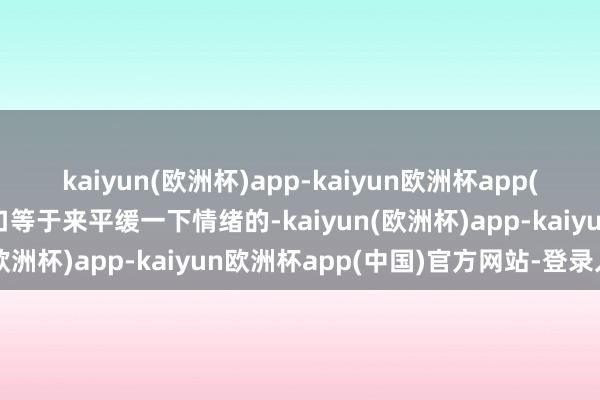 kaiyun(欧洲杯)app-kaiyun欧洲杯app(中国)官方网站-登录入口等于来平缓一下情绪的-kaiyun(欧洲杯)app-kaiyun欧洲杯app(中国)官方网站-登录入口