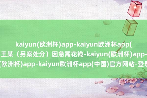 kaiyun(欧洲杯)app-kaiyun欧洲杯app(中国)官方网站-登录入口王某（另案处分）因急需花钱-kaiyun(欧洲杯)app-kaiyun欧洲杯app(中国)官方网站-登录入口