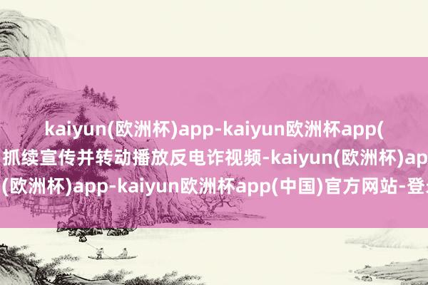 kaiyun(欧洲杯)app-kaiyun欧洲杯app(中国)官方网站-登录入口抓续宣传并转动播放反电诈视频-kaiyun(欧洲杯)app-kaiyun欧洲杯app(中国)官方网站-登录入口