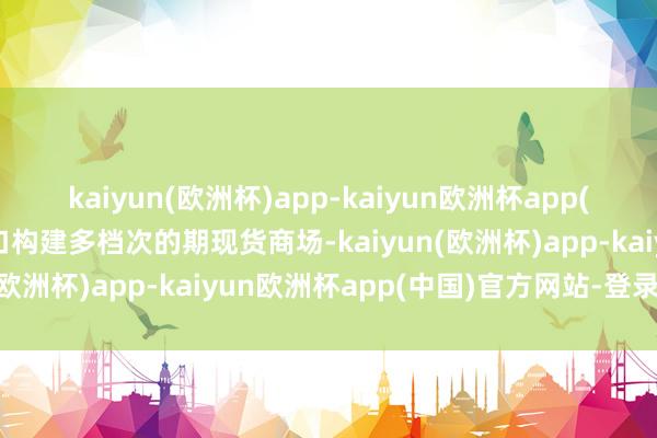 kaiyun(欧洲杯)app-kaiyun欧洲杯app(中国)官方网站-登录入口构建多档次的期现货商场-kaiyun(欧洲杯)app-kaiyun欧洲杯app(中国)官方网站-登录入口