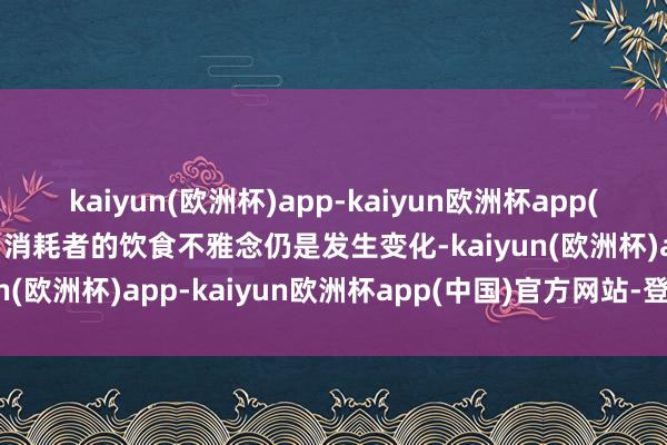 kaiyun(欧洲杯)app-kaiyun欧洲杯app(中国)官方网站-登录入口消耗者的饮食不雅念仍是发生变化-kaiyun(欧洲杯)app-kaiyun欧洲杯app(中国)官方网站-登录入口