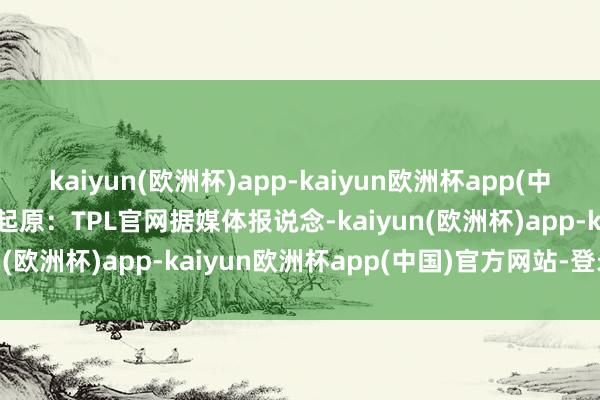 kaiyun(欧洲杯)app-kaiyun欧洲杯app(中国)官方网站-登录入口起原：TPL官网　　据媒体报说念-kaiyun(欧洲杯)app-kaiyun欧洲杯app(中国)官方网站-登录入口