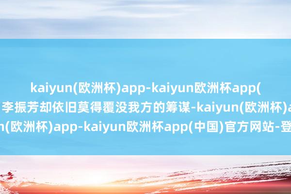 kaiyun(欧洲杯)app-kaiyun欧洲杯app(中国)官方网站-登录入口李振芳却依旧莫得覆没我方的筹谋-kaiyun(欧洲杯)app-kaiyun欧洲杯app(中国)官方网站-登录入口