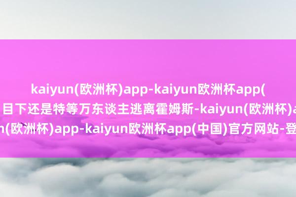 kaiyun(欧洲杯)app-kaiyun欧洲杯app(中国)官方网站-登录入口目下还是特等万东谈主逃离霍姆斯-kaiyun(欧洲杯)app-kaiyun欧洲杯app(中国)官方网站-登录入口