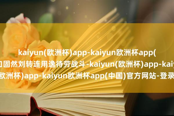 kaiyun(欧洲杯)app-kaiyun欧洲杯app(中国)官方网站-登录入口固然刘转连用逸待劳战斗-kaiyun(欧洲杯)app-kaiyun欧洲杯app(中国)官方网站-登录入口