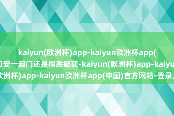 kaiyun(欧洲杯)app-kaiyun欧洲杯app(中国)官方网站-登录入口安一起门还是得胜破获-kaiyun(欧洲杯)app-kaiyun欧洲杯app(中国)官方网站-登录入口