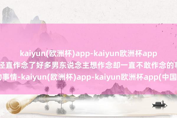 kaiyun(欧洲杯)app-kaiyun欧洲杯app(中国)官方网站-登录入口径直作念了好多男东说念主想作念却一直不敢作念的事情-kaiyun(欧洲杯)app-kaiyun欧洲杯app(中国)官方网站-登录入口