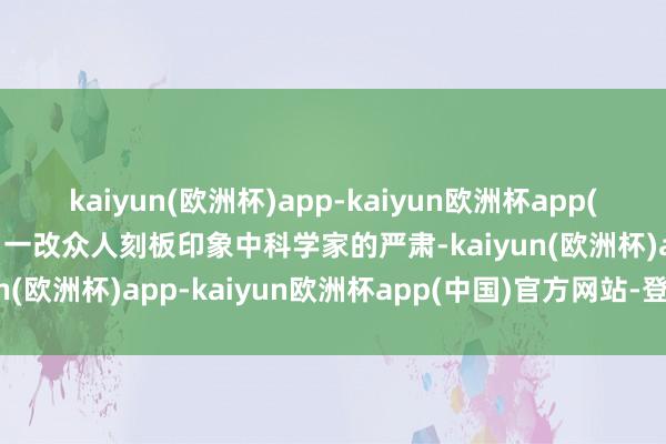 kaiyun(欧洲杯)app-kaiyun欧洲杯app(中国)官方网站-登录入口一改众人刻板印象中科学家的严肃-kaiyun(欧洲杯)app-kaiyun欧洲杯app(中国)官方网站-登录入口