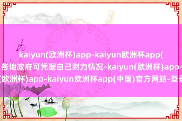 kaiyun(欧洲杯)app-kaiyun欧洲杯app(中国)官方网站-登录入口各地政府可凭据自己财力情况-kaiyun(欧洲杯)app-kaiyun欧洲杯app(中国)官方网站-登录入口