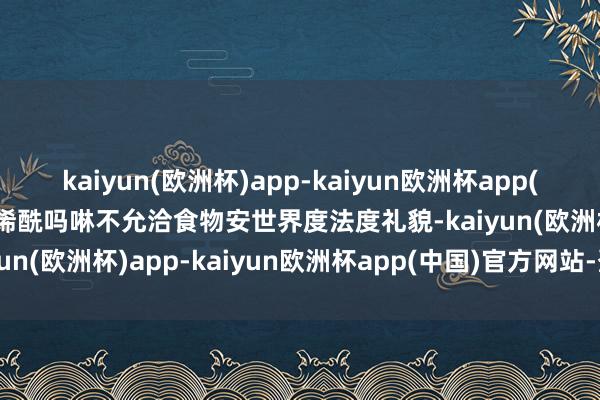 kaiyun(欧洲杯)app-kaiyun欧洲杯app(中国)官方网站-登录入口烯酰吗啉不允洽食物安世界度法度礼貌-kaiyun(欧洲杯)app-kaiyun欧洲杯app(中国)官方网站-登录入口