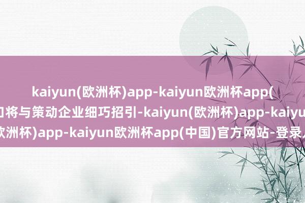 kaiyun(欧洲杯)app-kaiyun欧洲杯app(中国)官方网站-登录入口将与策动企业细巧招引-kaiyun(欧洲杯)app-kaiyun欧洲杯app(中国)官方网站-登录入口