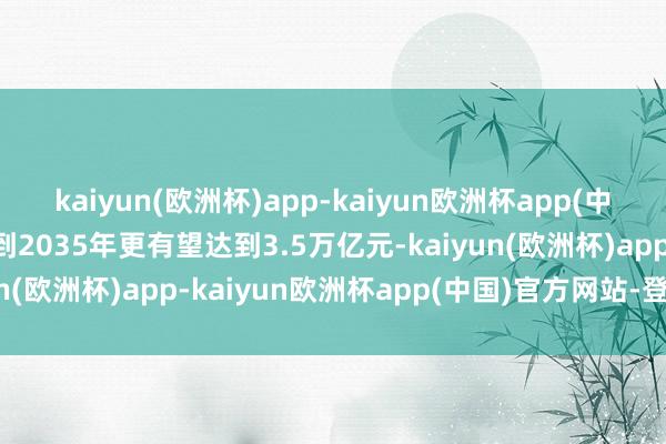 kaiyun(欧洲杯)app-kaiyun欧洲杯app(中国)官方网站-登录入口到2035年更有望达到3.5万亿元-kaiyun(欧洲杯)app-kaiyun欧洲杯app(中国)官方网站-登录入口