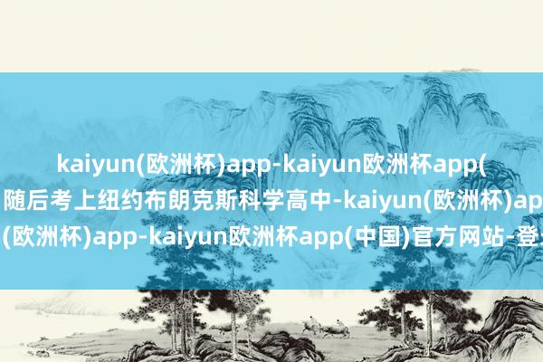 kaiyun(欧洲杯)app-kaiyun欧洲杯app(中国)官方网站-登录入口随后考上纽约布朗克斯科学高中-kaiyun(欧洲杯)app-kaiyun欧洲杯app(中国)官方网站-登录入口