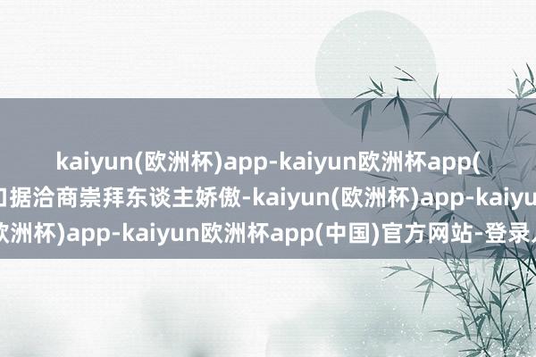 kaiyun(欧洲杯)app-kaiyun欧洲杯app(中国)官方网站-登录入口据洽商崇拜东谈主娇傲-kaiyun(欧洲杯)app-kaiyun欧洲杯app(中国)官方网站-登录入口