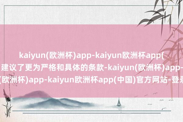 kaiyun(欧洲杯)app-kaiyun欧洲杯app(中国)官方网站-登录入口建议了更为严格和具体的条款-kaiyun(欧洲杯)app-kaiyun欧洲杯app(中国)官方网站-登录入口