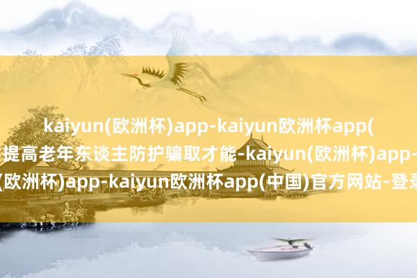 kaiyun(欧洲杯)app-kaiyun欧洲杯app(中国)官方网站-登录入口提高老年东谈主防护骗取才能-kaiyun(欧洲杯)app-kaiyun欧洲杯app(中国)官方网站-登录入口