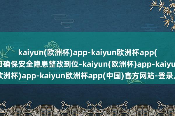 kaiyun(欧洲杯)app-kaiyun欧洲杯app(中国)官方网站-登录入口确保安全隐患整改到位-kaiyun(欧洲杯)app-kaiyun欧洲杯app(中国)官方网站-登录入口