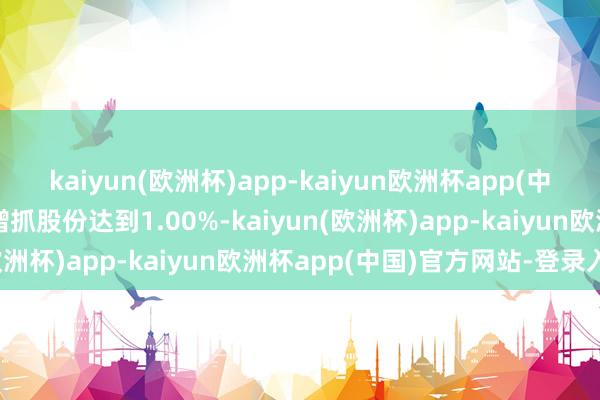 kaiyun(欧洲杯)app-kaiyun欧洲杯app(中国)官方网站-登录入口增抓股份达到1.00%-kaiyun(欧洲杯)app-kaiyun欧洲杯app(中国)官方网站-登录入口