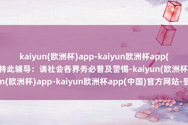 kaiyun(欧洲杯)app-kaiyun欧洲杯app(中国)官方网站-登录入口特此辅导：请社会各界务必普及警惕-kaiyun(欧洲杯)app-kaiyun欧洲杯app(中国)官方网站-登录入口