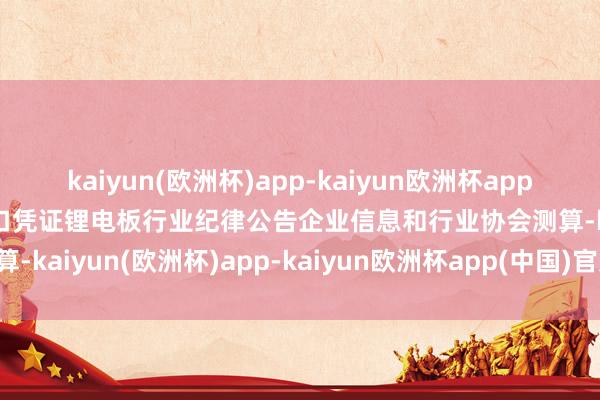 kaiyun(欧洲杯)app-kaiyun欧洲杯app(中国)官方网站-登录入口凭证锂电板行业纪律公告企业信息和行业协会测算-kaiyun(欧洲杯)app-kaiyun欧洲杯app(中国)官方网站-登录入口