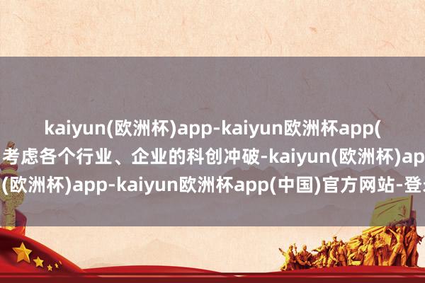 kaiyun(欧洲杯)app-kaiyun欧洲杯app(中国)官方网站-登录入口考虑各个行业、企业的科创冲破-kaiyun(欧洲杯)app-kaiyun欧洲杯app(中国)官方网站-登录入口