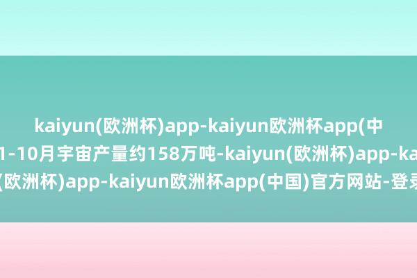 kaiyun(欧洲杯)app-kaiyun欧洲杯app(中国)官方网站-登录入口1-10月宇宙产量约158万吨-kaiyun(欧洲杯)app-kaiyun欧洲杯app(中国)官方网站-登录入口