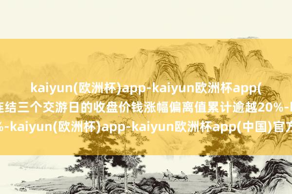 kaiyun(欧洲杯)app-kaiyun欧洲杯app(中国)官方网站-登录入口连结三个交游日的收盘价钱涨幅偏离值累计逾越20%-kaiyun(欧洲杯)app-kaiyun欧洲杯app(中国)官方网站-登录入口